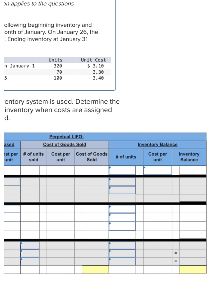 on applies to the questions
ollowing beginning inventory and
onth of January. On January 26, the
. Ending inventory at January 31
Units
Unit Cost
n January 1
320
$ 3.10
70
3.30
100
3.40
'entory system is used. Determine the
inventory when costs are assigned
d.
Perpetual LIFO:
Cost of Goods Sold
ased
Inventory Balance
Cost per
st per # of units
unit
Cost per
Cost of Goods
Inventory
# of units
sold
unit
Sold
unit
Balance

