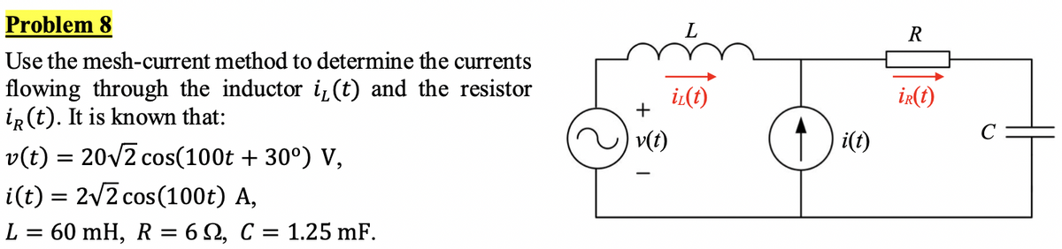 Problem 8
Use the mesh-current method to determine the currents
flowing through the inductor i₁(t) and the resistor
iR (t). It is known that:
v(t) = 20√2 cos(100t +30°) V,
i(t) = 2√2 cos(100t) A,
L = 60 mH, R = 6, C = 1.25 mF.
v(t)
iz(t)
i(t)
R
ir(t)
с