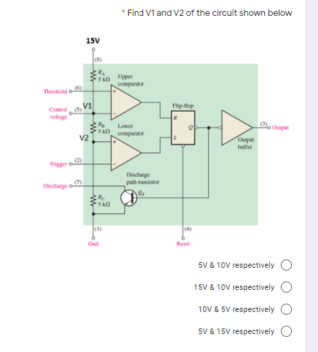 * Find V1 and V2 of the circuit shown below
15V
(8)
RA
Skn Upper
comparator
Threshold o
Flip-lop
Control
voltage
Lower
Opal
comparator
V2
Output
buffer
Trigger o2
Discharge
path transistor
Discharge o
5 kl
(1)
(4)
Gnd
Reset
5V & 10V respectively O
15V & 10V respectively O
10V & 5V respectively
5V & 15V respectively
