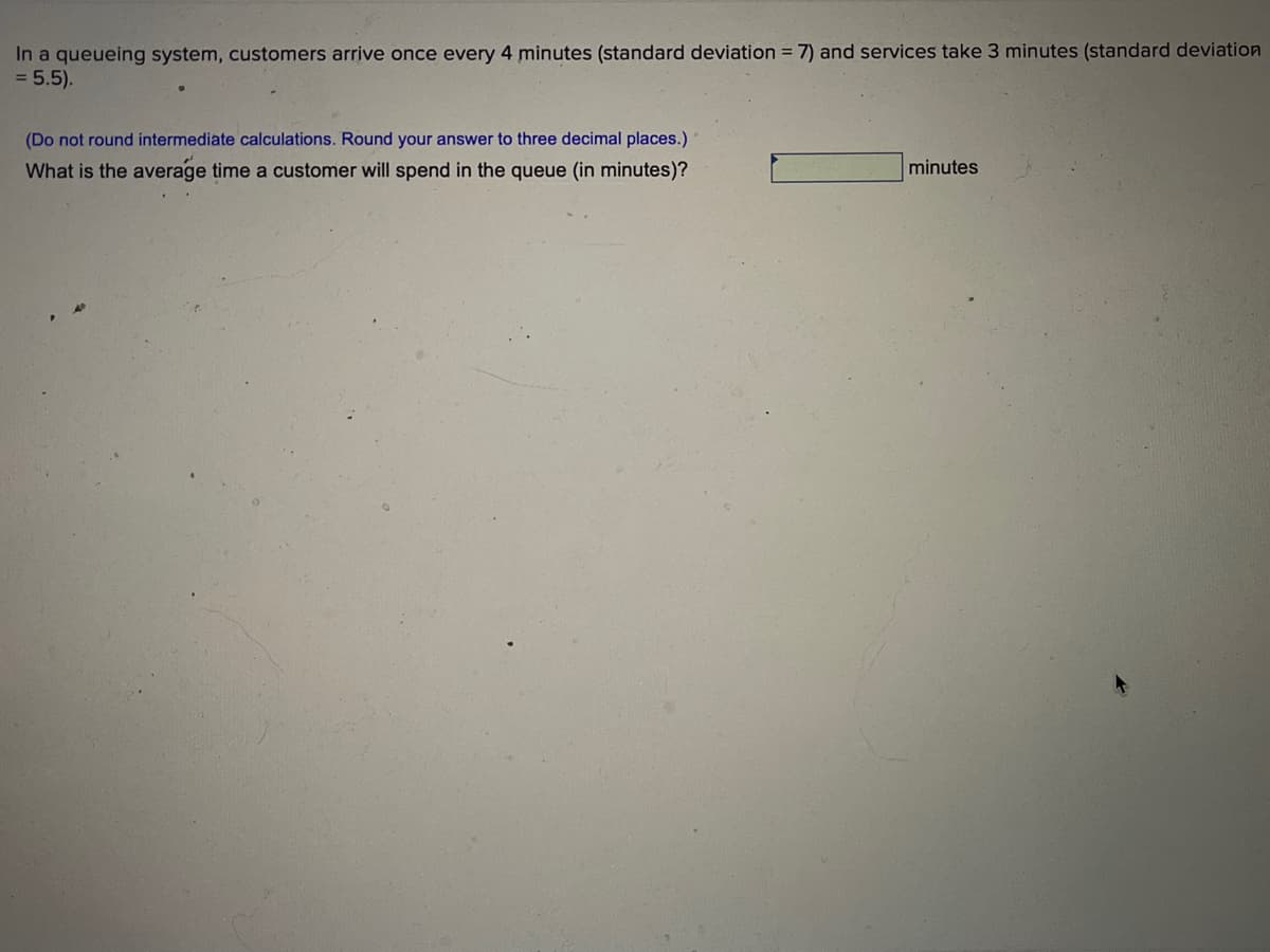 In a queueing system, customers arrive once every 4 minutes (standard deviation = 7) and services take 3 minutes (standard deviation
= 5.5).
(Do not round intermediate calculations. Round your answer to three decimal places.)
What is the average time a customer will spend in the queue (in minutes)?
minutes
