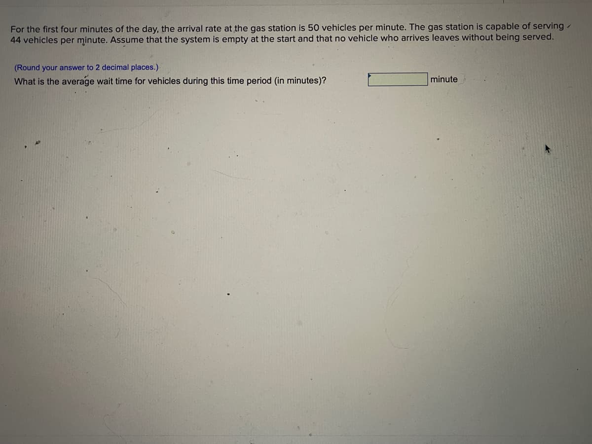 For the first four minutes of the day, the arrival rate at the gas station is 50 vehicles per minute. The gas station is capable of serving-
44 vehicles per minute. Assume that the system is empty at the start and that no vehicle who arrives leaves without being served.
(Round your answer to 2 decimal places.)
What is the average wait time for vehicles during this time period (in minutes)?
minute
