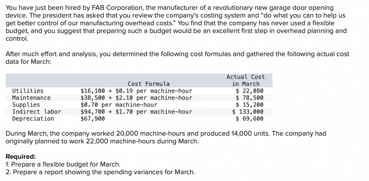 You have just been hired by FAB Corporation, the manufacturer of a revolutionary new garage door opening
device. The president has asked that you review the company's costing system and "do what you can to help us
get better control of our manufacturing overhead costs." You find that the company has never used a flexible
budget, and you suggest that preparing such a budget would be an excellent first step in overhead planning and
control.
After much effort and analysis, you determined the following cost formulas and gathered the following actual cost
data for March:
Actual Cost
in March
$ 22,080
$ 78,500
$ 15,200
$ 133,000
$ 69,600
Cost Formula
$16,100 + $0.19 per machine-hour
$38,500 + $2.10 per machine-hour
$0.70 per machine-hour
$94,700 + $1.70 per machine-hour
$67,900
Utilities
Maintenance
Supplies
Indirect labor
Depreciation
During March, the company worked 20,000 machine-hours and produced 14,000 units. The company had
originally planned to work 22,000 machine-hours during March.
Required:
1. Prepare a flexible budget for March.
2. Prepare a report showing the spending variances for March.
