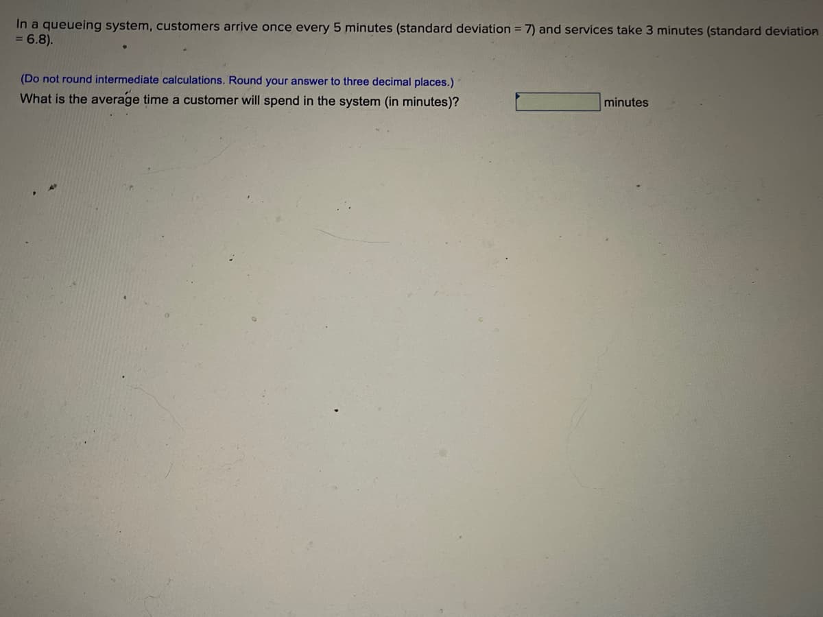 In a queueing system, customers arrive once every 5 minutes (standard deviation = 7) and services take 3 minutes (standard deviation
= 6.8).
(Do not round intermediate calculations. Round your answer to three decimal places.)
What is the average time a customer will spend in the system (in minutes)?
minutes
