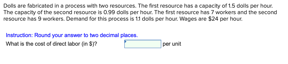 Dolls are fabricated in a process with two resources. The first resource has a capacity of 1.5 dolls per hour.
The capacity of the second resource is 0.99 dolls per hour. The first resource has 7 workers and the second
resource has 9 workers. Demand for this process is 1.1 dolls per hour. Wages are $24 per hour.
Instruction: Round your answer to two decimal places.
What is the cost of direct labor (in $)?
per unit
