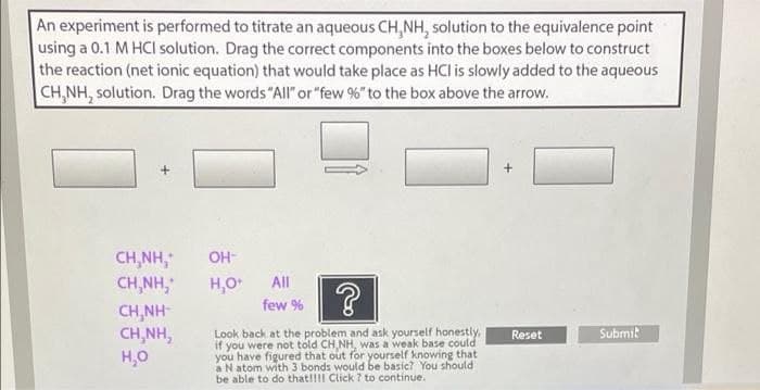An experiment is performed to titrate an aqueous CH,NH, solution to the equivalence point
using a 0.1 M HCI solution. Drag the correct components into the boxes below to construct
the reaction (net ionic equation) that would take place as HCl is slowly added to the aqueous
CH,NH, solution. Drag the words "All" or "few %" to the box above the arrow.
CH,NH,
CH,NH,
CH,NH-
CH,NH,
H,0
OH-
H,0
All
few %
Look back at the problem and ask yourself honestly,
if you were not told CH,NH, was a weak base could
you have figured that out for yourself knowing that
a N atom with 3 bonds would be basic? You should
be able to do that!!I Click ? to continue.
Reset
Submik
