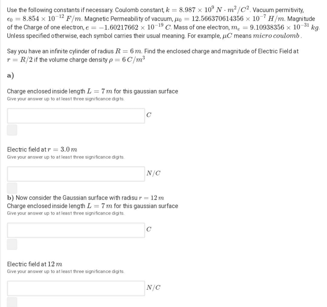 Use the following constants if necessary. Coulomb constant, k = 8.987 x 10° N m2 /C². Vacuum permitivity,
€0 = 8.854 x 10-12 F/m. Magnetic Permeability of vacuum, uo = 12.566370614356 × 10- H/m. Magnitude
of the Charge of one electron, e = -1.60217662 × 10¬19 C. Mass of one electron, me = 9.10938356 × 10-31
kg.
Unless specified otherwise, each symbol carries their usual meaning. For example, µC means micro coulomb.
Say you have an infinite cylinder of radius R = 6 m. Find the enclosed charge and magnitude of Electric Field at
r = R/2 if the volume charge density p = 6 C/m³
а)
Charge enclosed inside length L = 7 m for this gaussian surface
Give your answer up to at least three significance digits.
C
Electric field at r = 3.0 m
Give your answer up to at least three significance digits.
N/C
b) Now consider the Gaussian surface with radisu r = 12 m
Charge enclosed inside length L = 7 m for this gaussian surface
Give your answer up to at least three significance digits.
C
Electric field at 12 m
Give your answer up to at least three significance digits.
N/C
