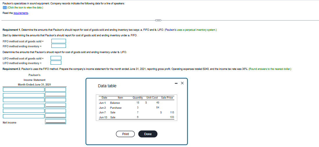 Paulson's specializes in sound equipment. Company records indicate the following data for a line of speakers:
(Click the icon to view the data.)
Read the requirements.
Requirement 1. Determine the amounts that Paulson's should report for cost of goods sold and ending inventory two ways: a. FIFO and b. LIFO. (Paulson's uses a perpetual inventory system.)
Start by determining the amounts that Paulson's should report for cost of goods sold and ending inventory under a. FIFO.
FIFO method cost of goods sold =
FIFO method ending inventory =
Determinie the amounts that Paulson's should report for cost of goods sold and ending inventory under b. LIFO.
LIFO method cost of goods sold =
LIFO method ending inventory =
Requirement 2. Paulson's uses the FIFO method. Prepare the company's income statement for the month ended June 31, 2021, reporting gross profit. Operating expenses totaled $340, and the income tax rate was 35%. (Round answers to the nearest dollar.)
Paulson's
Net income
Income Statement
Month Ended June 31, 2021
Data table
Date
Jun 1
Jun 2
Jun 7
Jun 13
Item
Balance
Purchase
Sale
Sale
Print
Quantity
18
3
7
6
Unit Cost
S
Done
49
64
Sale Price
$
115
103
- X