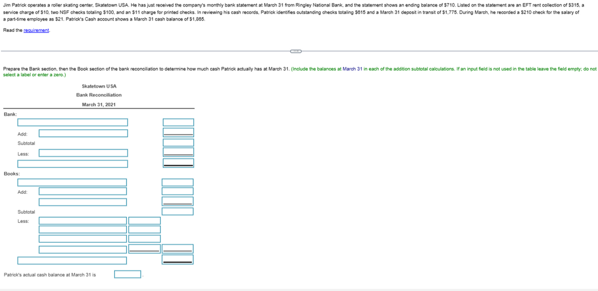 Jim Patrick operates a roller skating center, Skatetown USA. He has just received the company's monthly bank statement at March 31 from Ringley National Bank, and the statement shows an ending balance of $710. Listed on the statement are an EFT rent collection of $315, a
service charge of $10, two NSF checks totaling $100, and an $11 charge for printed checks. In reviewing his cash records, Patrick identifies outstanding checks totaling $615 and a March 31 deposit in transit of $1,775. During March, he recorded a $210 check for the salary of
a part-time employee as $21. Patrick's Cash account shows a March 31 cash balance of $1,865.
Read the requirement.
Prepare the Bank section, then the Book section of the bank reconciliation to determine how much cash Patrick actually has at March 31. (Include the balances at March 31 in each of the addition subtotal calculations. If an input field is not used in the table leave the field empty; do not
select a label or enter a zero.)
Bank:
Add:
Subtotal
Less:
Books:
Add:
Subtotal
Less:
Skatetown USA
Bank Reconciliation
March 31, 2021
Patrick's actual cash balance at March 31 is