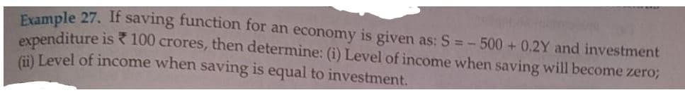 Evample 27. If saving function for an economy is given as: S =-500 + 0.2Y and investment
expenditure is R 100 crores, then determine: (i) Level of income when saving will become zero;
i) Level of income when saving is equal to investment.
