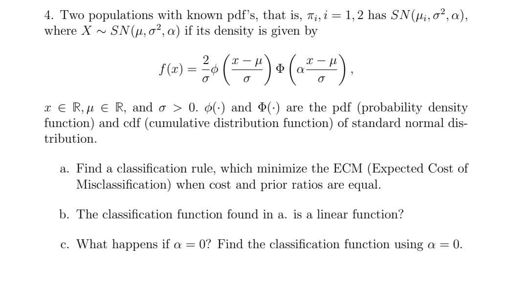 4. Two populations with known pdf's, that is, T;, i = 1,2 has SN(Hi, o?, a),
where X
SN(u, o?, a) if its density is given by
f(x) =
Ф
x € R, µ E R, and o > 0. 0() and (-) are the pdf (probability density
function) and cdf (cumulative distribution function) of standard normal dis-
tribution.
a. Find a classification rule, which minimize the ECM (Expected Cost of
Misclassification) when cost and prior ratios are equal.
b. The classification function found in a. is a linear function?
c. What happens if a = 0? Find the classification function using a =
0.
