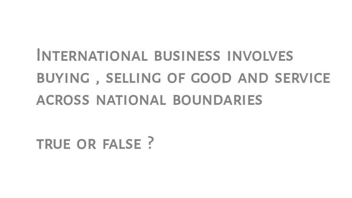 INTERNATIONAL BUSINESS INVOLVES
BUYING , SELLING OF GOOD AND SERVICE
ACROSS NATIONAL BOUNDARIES
TRUE OR FALSE ?
