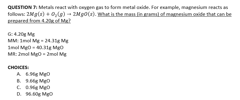 QUESTION 7: Metals react with oxygen gas to form metal oxide. For example, magnesium reacts as
follows: 2Mg(s) + 02(g) → 2M 0(s). What is the mass (in grams) of magnesium oxide that can be
prepared from 4.20g of Mg?
G: 4.20g Mg
MM: 1mol Mg = 24.31g Mg
%3D
1mol MgO = 40.31g MgO
MR: 2mol MgO = 2mol Mg
СHOICES:
A. 6.96g MgO
В. 9.66g MgO
C. 0.96g MgO
D. 96.60g Mg
