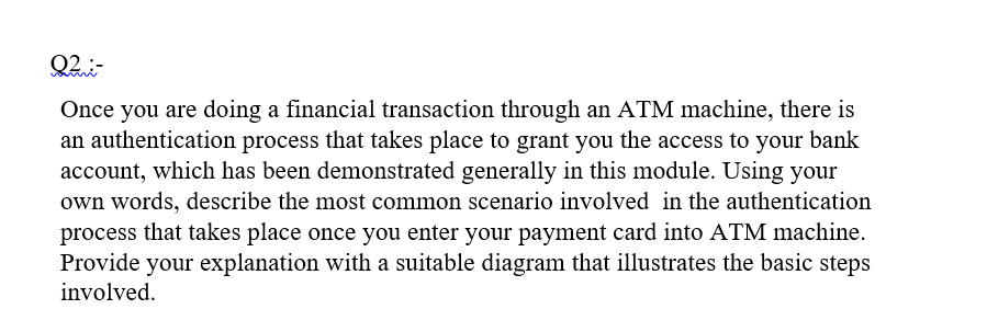 Q2-
Once you are doing a financial transaction through an ATM machine, there is
an authentication process that takes place to grant you the access to your bank
account, which has been demonstrated generally in this module. Using your
own words, describe the most common scenario involved in the authentication
process that takes place once you enter your payment card into ATM machine.
Provide your explanation with a suitable diagram that illustrates the basic steps
involved.
