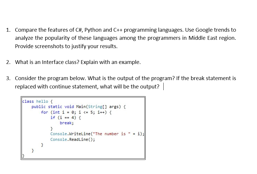 1. Compare the features of C#, Python and C++ programming languages. Use Google trends to
analyze the popularity of these languages among the programmers in Middle East region.
Provide screenshots to justify your results.
2. What is an Interface class? Explain with an example.
3. Consider the program below. What is the output of the program? If the break statement is
replaced with continue statement, what will be the output?
class hello {
public static void Main(String[] args) {
for (int i = 0; i <= 5; i++) {
if (i == 4) {
break;
+ i);
Console.Writeline("The number is
Console.ReadLine();
}
