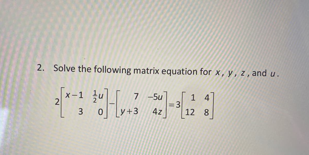2. Solve the following matrix equation for x,y,z,and u.
글]
2
x-1
3
7 -5u
y+3 4z
= 3
1 4
12 8