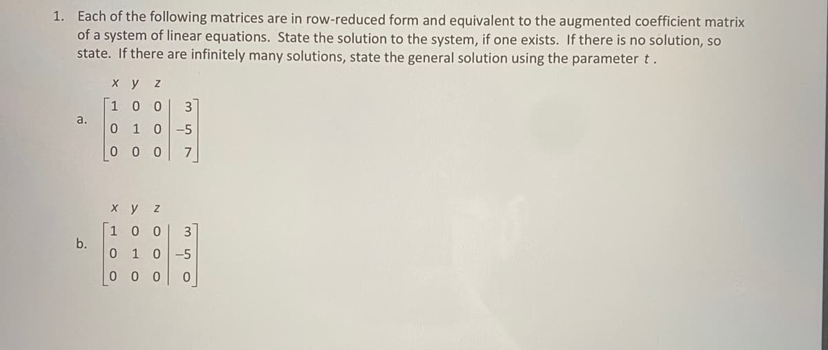 1. Each of the following matrices are in row-reduced form and equivalent to the augmented coefficient matrix
of a system of linear equations. State the solution to the system, if one exists. If there is no solution, so
state. If there are infinitely many solutions, state the general solution using the parameter t.
a.
b.
xy
X TO O
Z
0 0
3
0 1 0 -5
00
7
1
x y
LOO
N
1 00 3
0 1 0 -5
0
000