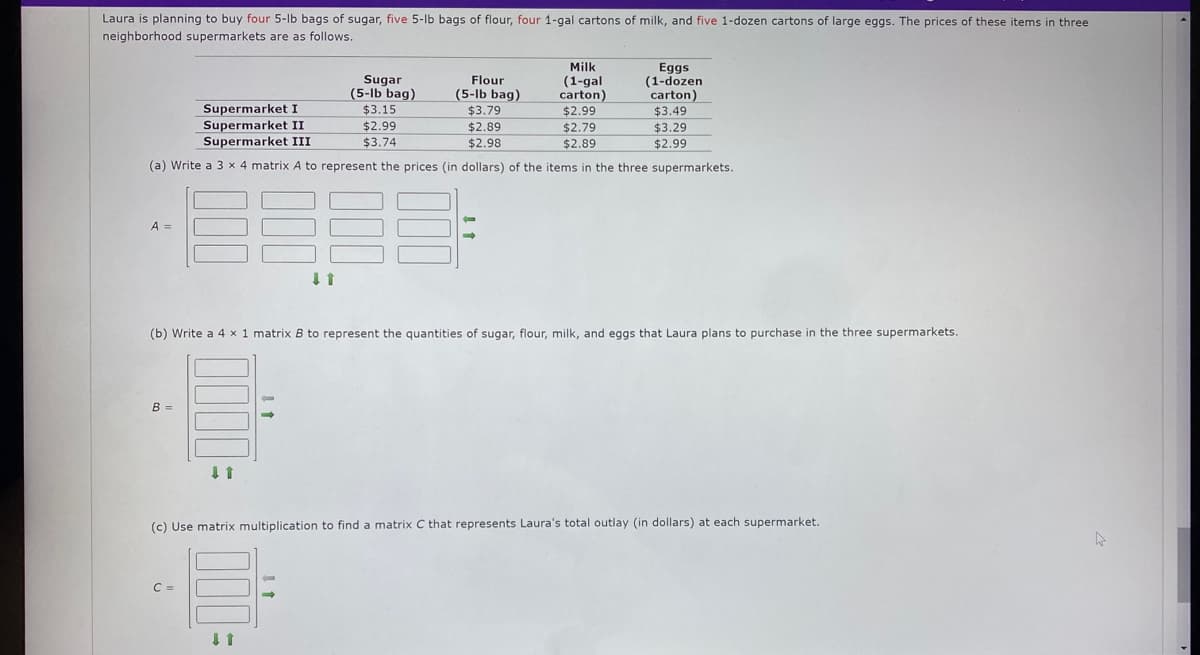 Laura is planning to buy four 5-lb bags of sugar, five 5-lb bags of flour, four 1-gal cartons of milk, and five 1-dozen cartons of large eggs. The prices of these items in three
neighborhood supermarkets are as follows.
A =
Flour
Supermarket I
(5-lb bag)
$3.79
Supermarket II
$2.89
Supermarket III
$2.98
(a) Write a 3 x 4 matrix A to represent the prices (in dollars) of the items in the three supermarkets.
B =
↓ 1
C =
(b) Write a 4 x 1 matrix B to represent the quantities of sugar, flour, milk, and eggs that Laura plans to purchase in the three supermarkets.
-
Sugar
(5-lb bag)
$3.15
$2.99
$3.74
↓ ↑
→
Milk
(1-gal
carton)
$2.99
$2.79
$2.89
Eggs
(1-dozen
carton)
$3.49
$3.29
$2.99
(c) Use matrix multiplication to find a matrix C that represents Laura's total outlay (in dollars) at each supermarket.