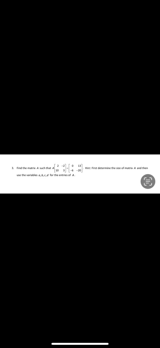 2 -2
13]
+ A[ ₂0 - 3] - [-6-201
3. Find the matrix A such that
use the variables a, b, c, d for the entries of A.
Hint: First determine the size of matrix A and then