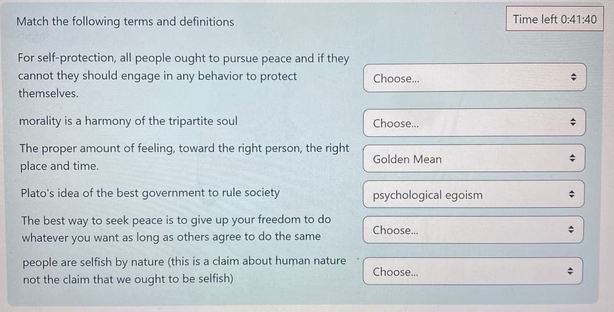 Match the following terms and definitions
For self-protection, all people ought to pursue peace and if they
cannot they should engage in any behavior to protect
themselves.
morality is a harmony of the tripartite soul
The proper amount of feeling, toward the right person, the right
place and time.
Plato's idea of the best government to rule society
The best way to seek peace is to give up your freedom to do
whatever you want as long as others agree to do the san
people are selfish by nature (this is a claim about human nature
not the claim that we ought to be selfish)
Choose...
Choose...
Golden Mean
psychological egoism
Choose...
Choose...
Time left 0:41:40
◆
♦
◆