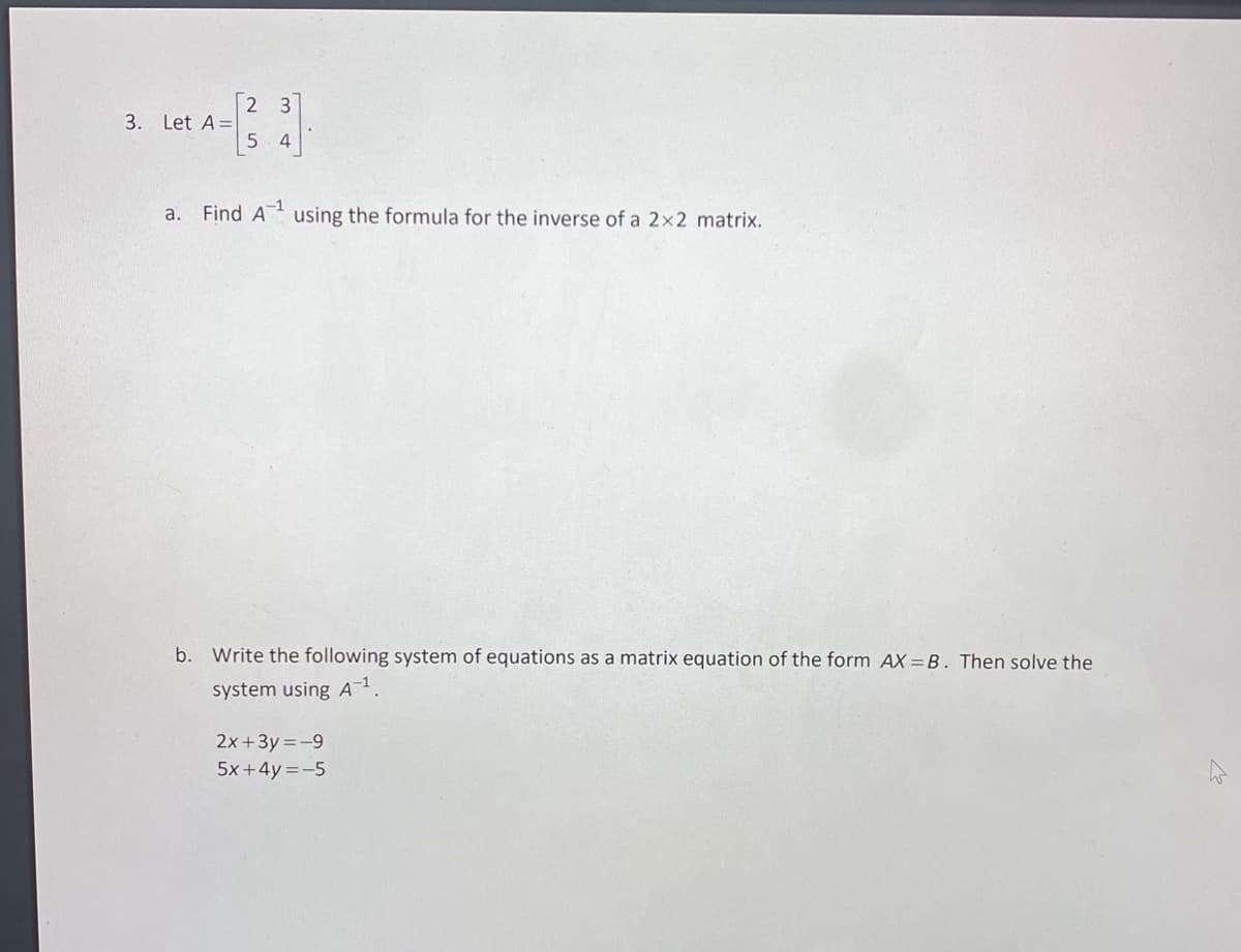 3. Let A=
a.
2 3
5 4
Find A¹ using the formula for the inverse of a 2x2 matrix.
b. Write the following system of equations as a matrix equation of the form AX-B. Then solve the
system using A-1¹.
2x+3y=-9
5x+4y=-5