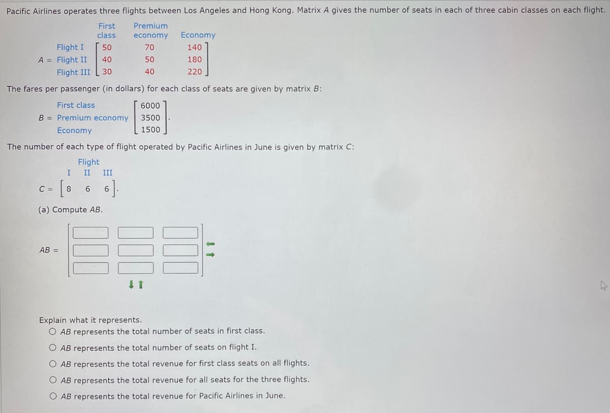 Pacific Airlines operates three flights between Los Angeles and Hong Kong. Matrix A gives the number of seats in each of three cabin classes on each flight.
First
class
50
40
Flight I
A = Flight II
Flight III
30
The fares per passenger (in dollars) for each class of seats are given by matrix B:
First class
6000
B = Premium economy
3500
Economy
1500
The number of each type of flight operated by Pacific Airlines in June is given by matrix C:
Flight
I
[8
(a) Compute AB.
C =
II III
6
AB =
6].
Premium
economy
70
50
40
↓ ↑
Economy
140
180
220
Explain what it represents.
O AB represents the total number of seats in first class.
O AB represents the total number of seats on flight I.
O AB represents the total revenue for first class seats on all flights.
O AB represents the total revenue for all seats for the three flights.
AB represents the total revenue for Pacific Airlines in June.
