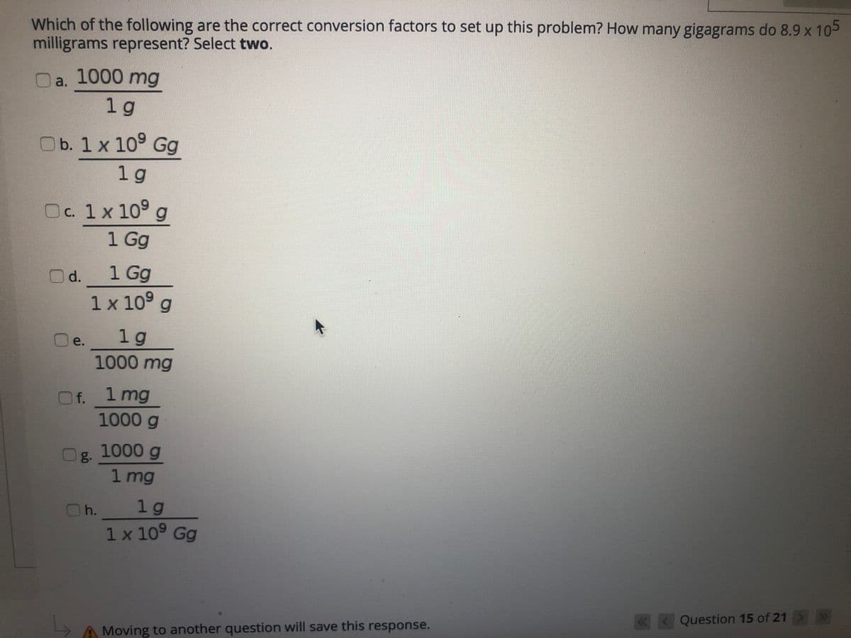 Which of the following are the correct conversion factors to set up this problem? How many gigagrams do 8.9 x 105
milligrams represent? Select two.
1000 mg
a.
1 g
b. 1 x 10° Gg
1 g
Oc. 1x 109
1 Gg
1 Gg
1 x 10° g
d.
1 g
e.
1000 mg
1 mg
1000g
f.
g. 1000 g
1 mg
1 g
1 x 109 Gg
h.
«< Question 15 of 21
>
Moving to another question will save this response.
