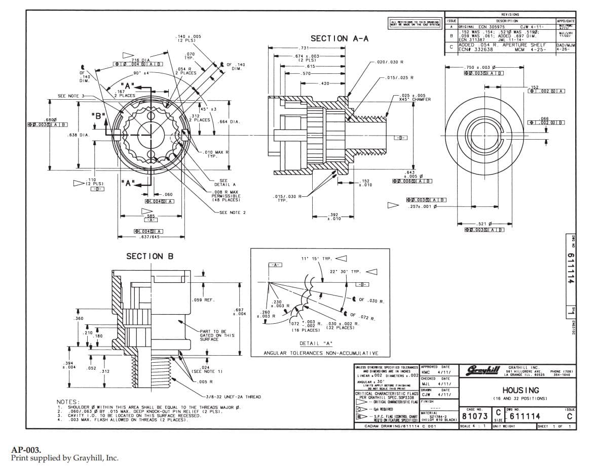 REVISIONS
DESCRIPTION
ACRIGINAL ECN 305975 CJW 4-11-
152 WAS .154: 52 12 WAS 5190:
.059 WAS .061; ADDED 697 DIM.
APPO/DATE
मा
ISSUE
ALLRVISIOE O THIS DRAING
M E ON THE CAD STSTE
A.
11/22/
. 140 1.005
(2 PLS)
SECTION A-A
ECN 311387
JML 11-14-
CADDED.054 R. APERTURE SHELF
DAD/MJM
4-26-
731-
ECNA 332638
MCM
4-25-
070
TYP.
674 t.003
(2 PLS)
716 DIA
.020/.030 R
1.004 (9TAIBI
E OF 140
DIM.
.615
750 .003 g
.054 R
2 PLACES
. 00JATB]
OF
. 140
DIM.
90 14
570-
015/.025 R
420
"A"-
152
.167
2 PLACES
,025 t.005
X45 CHAMFER
SEE NOTE 3
T45 t3
"B"
.312
2 PLACES
065
6800
664 DIA
REW. 003 AE
.638 DIA.
-B-
010 MAX R
TYP.
.643
+.005
. 006 ATB)
110
Di2 PLS)
"A".
SEE
DETAIL A
152
t.010
.008 R MAX
PERMISSIBLE
(48 PLACEST
E.060
015/.030 R-
TYP.
OD. 00301 AIB
OL. 004A
.2572.001 Ø
SEE NOTE 2
392
1.010
585
.521 -
O.004A
.637/645
SECTION B
11' 15' TYP.
EA-
22 30' T YP.
<A
t OF .030 R
.059 REF.
.230
*.003 R
.697
.004
.260
t.003 R
OF .072 R.
.360
+,003
R.
-,002
030 1.002 R.
(32 PLACES)
( 16 PLACES)
-PART TO BE
GATED ON THIS
SURF ACE
210
. 180
DETAIL "A"
ANGUL AR TOLERANCES NON-ACCUMULATI VE
394
*.004
Graykill
UNLESS OTHERISE SPECIFIED TOLERANCES APPROVED DATE
AND DIMENSIOS ARE IN INOES
LINEAR O02 DIAMETERS.002
,024
(SEE NOTE 1)
GRAYHILL INC.
501 HILLGROVE AVE.
LA GRANGE ILL. 40525
.052
.312
KMC
4/11/
PHONE (706)
354-1040
CHECKED
DATE
ANDULAR 30'
LIMITS APPLT BETORE FINISIING
DO NOT SCALE THIS PRINT
CRITICAL CHARACTERIST IC FLAGS CJ
PER GRAYHILL SPEC.SOP2338
>--
,005 R
MJL
4/11/
HOUS I NG
DRAWN
DATE
4/11/
-3/8-32 UNEF-2A THREAD
( 16 AND 32 POSITIONS)
NOTES:
1.
CRITICAL OWRACIERISTIC FLAG FINISH
WI THIN THIS AREA SHALL BE EQUAL TO THE THREADS MAJOR g.
SHOULDER
-- Cpt REOUIRED
CAGE MO.
DEG NO.
ISSUE
.060/.063 Ø BY .015 MAX. DEEP KNOCK-OUT PIN REL IEF (2 PLSI.
2.
MATERIAL
CAVITY I.D. TO BE LOCATED ON THIS SURFACE RECESSED.
.003 MAX. FLASH ALLOWED ON THREADS (2 PLACES).
-- S.P.C. FLAG (CONTMOL OART
SZ1784-2
ACK 81073
HI LOY
EN'D ON TAE PCIF
REQ'D ON FEATURE SPECIFIED
(HILOY 6 10 BLACKI
SIZE
SHEET 1 OF 1
CADAM DRAWING /611114 C 001
SCALE 4: 1
UNIT WEIGHT
AP-003.
Print supplied by Grayhill, Inc.
ra N 611114
