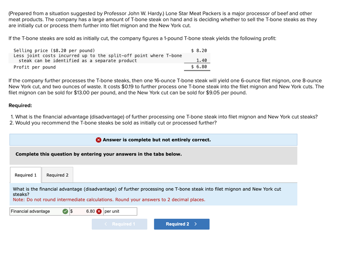 (Prepared from a situation suggested by Professor John W. Hardy.) Lone Star Meat Packers is a major processor of beef and other
meat products. The company has a large amount of T-bone steak on hand and is deciding whether to sell the T-bone steaks as they
are initially cut or process them further into filet mignon and the New York cut.
If the T-bone steaks are sold as initially cut, the company figures a 1-pound T-bone steak yields the following profit:
Selling price ($8.20 per pound)
$ 8.20
Less joint costs incurred up to the split-off point where T-bone
steak can be identified as a separate product
Profit per pound
1.40
$ 6.80
If the company further processes the T-bone steaks, then one 16-ounce T-bone steak will yield one 6-ounce filet mignon, one 8-ounce
New York cut, and two ounces of waste. It costs $0.19 to further process one T-bone steak into the filet mignon and New York cuts. The
filet mignon can be sold for $13.00 per pound, and the New York cut can be sold for $9.05 per pound.
Required:
1. What is the financial advantage (disadvantage) of further processing one T-bone steak into filet mignon and New York cut steaks?
2. Would you recommend the T-bone steaks be sold as initially cut or processed further?
Complete this question by entering your answers in the tabs below.
Required 1
Required 2
Answer is complete but not entirely correct.
What is the financial advantage (disadvantage) of further processing one T-bone steak into filet mignon and New York cut
steaks?
Note: Do not round intermediate calculations. Round your answers to 2 decimal places.
Financial advantage
$
6.80X per unit
< Required 1
Required 2 >