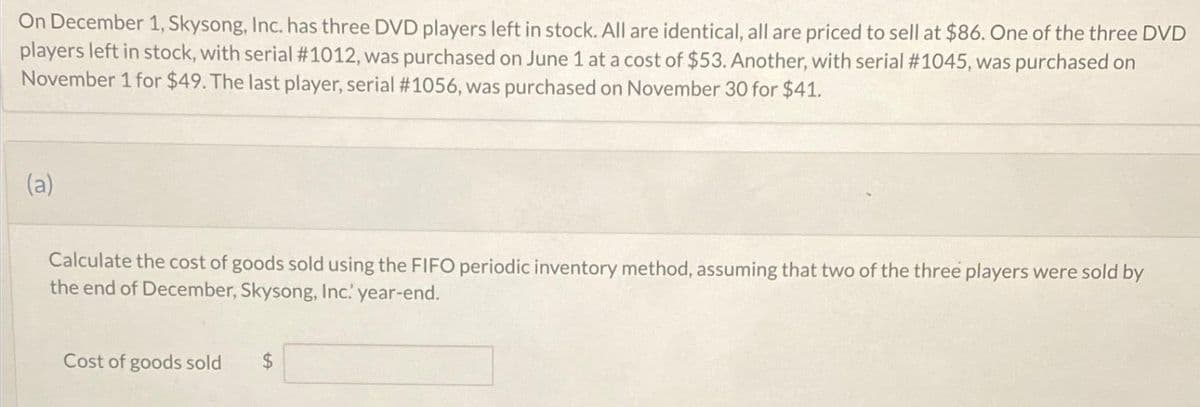 On December 1, Skysong, Inc. has three DVD players left in stock. All are identical, all are priced to sell at $86. One of the three DVD
players left in stock, with serial #1012, was purchased on June 1 at a cost of $53. Another, with serial #1045, was purchased on
November 1 for $49. The last player, serial #1056, was purchased on November 30 for $41.
(a)
Calculate the cost of goods sold using the FIFO periodic inventory method, assuming that two of the three players were sold by
the end of December, Skysong, Inc. year-end.
Cost of goods sold