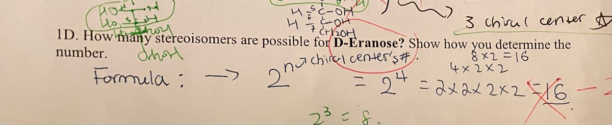 нодон
Ho SH
E-OFF
OH
7 Cr/₂01
3 chirul center
1D. How many stereoisomers are possible for D-Eranose? Show how you determine the
number.
Chorl
chiral center's #.
8x2=16
Formula ->
2na
= 2²
2³ = 8
4×2×2
=2×2×2×216