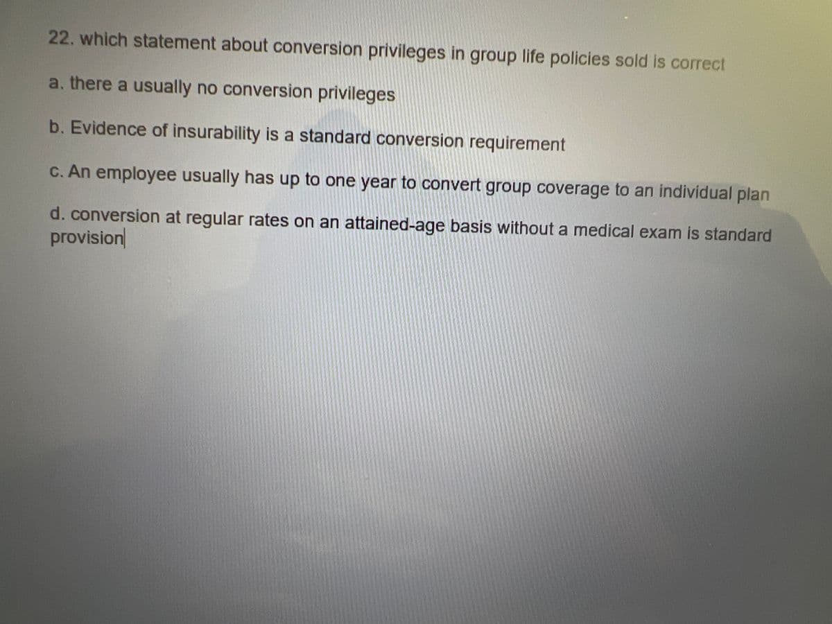 22. which statement about conversion privileges in group life policies sold is correct
a. there a usually no conversion privileges
b. Evidence of insurability is a standard conversion requirement
c. An employee usually has up to one year to convert group coverage to an individual plan
d. conversion at regular rates on an attained-age basis without a medical exam is standard
provision