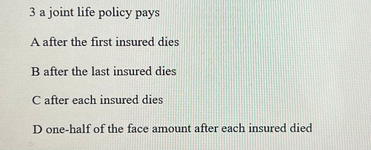 3 a joint life policy pays
A after the first insured dies
B after the last insured dies
C after each insured dies
D one-half of the face amount after each insured died.