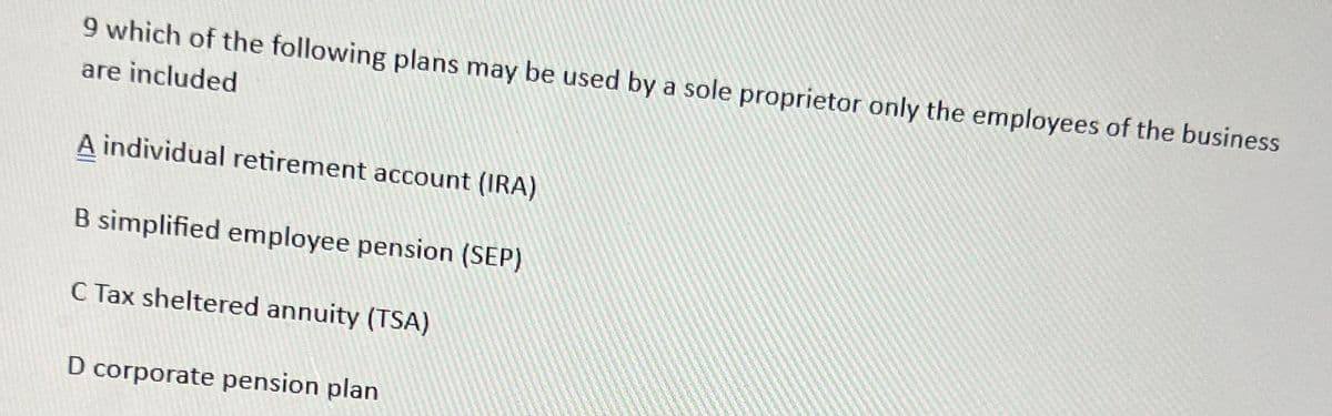 9 which of the following plans may be used by a sole proprietor only the employees of the business
are included
A individual retirement account (IRA)
B simplified employee pension (SEP)
C Tax sheltered annuity (TSA)
D corporate pension plan