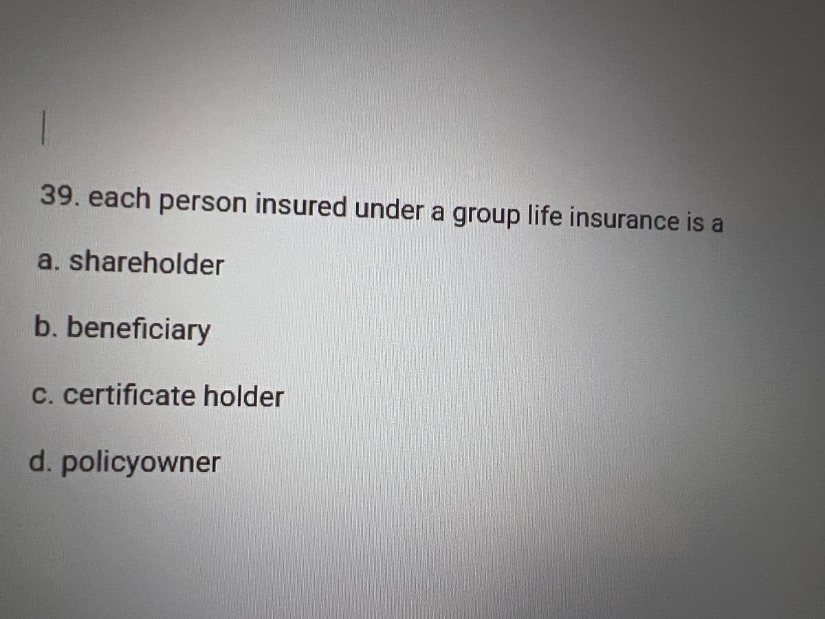 1
39. each person insured under a group life insurance is a
a. shareholder
b. beneficiary
c. certificate holder
d. policyowner