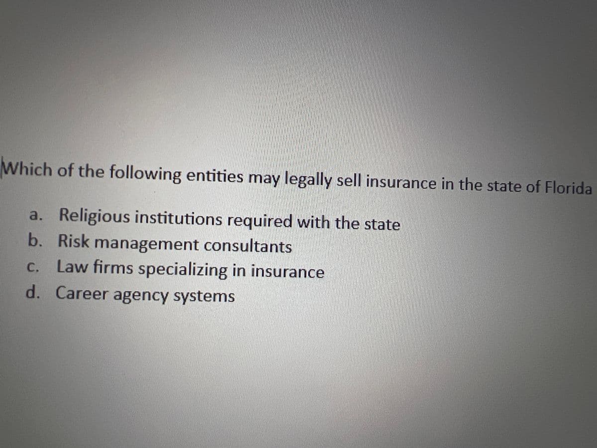 Which of the following entities may legally sell insurance in the state of Florida
a. Religious institutions required with the state
b. Risk management consultants
c. Law firms specializing in insurance
d. Career agency systems