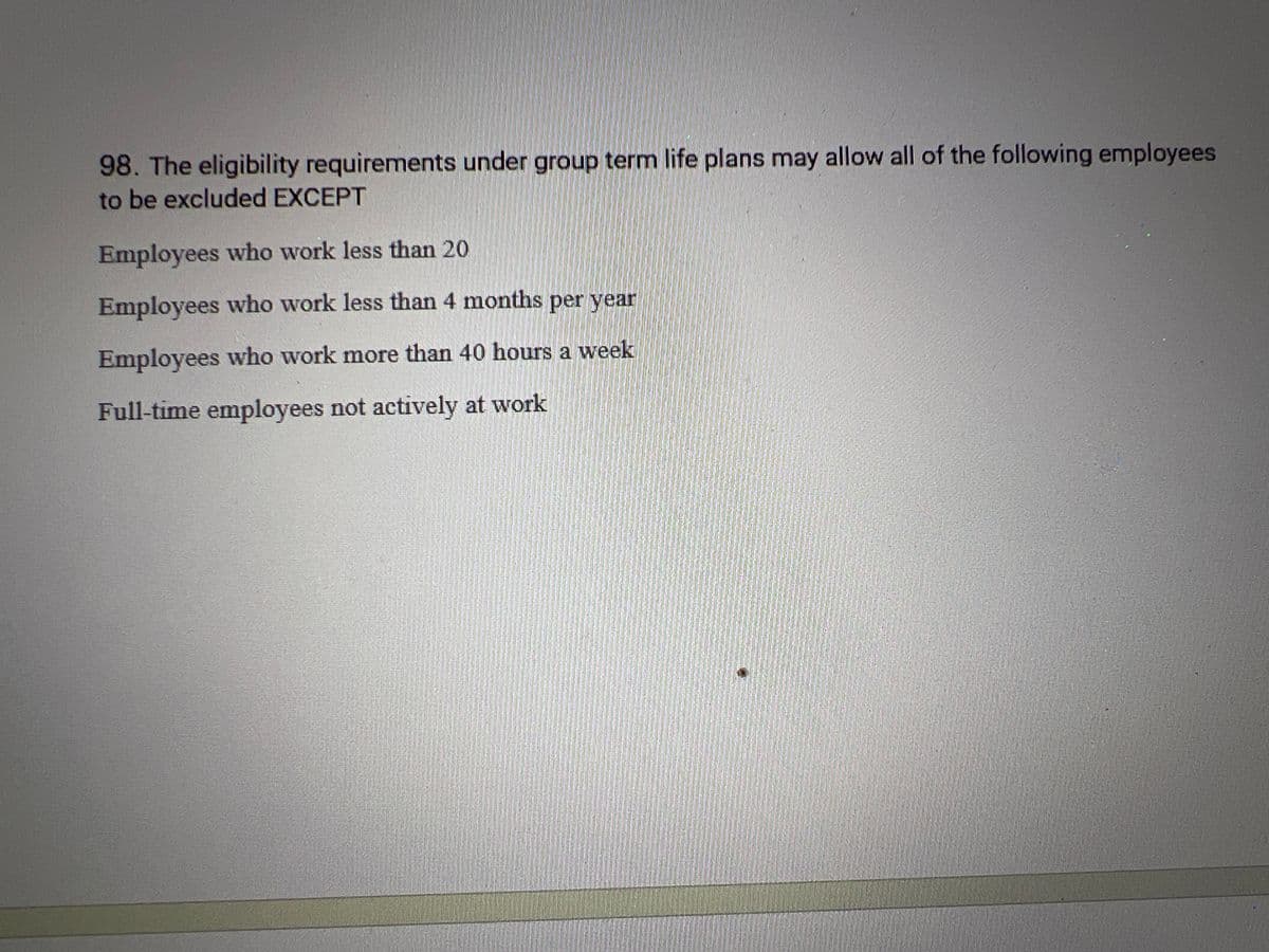 98. The eligibility requirements under group term life plans may allow all of the following employees
to be excluded EXCEPT
Employees who work less than 20
Employees who work less than 4 months per year
Employees who work more than 40 hours a week.
Full-time employees not actively at work.