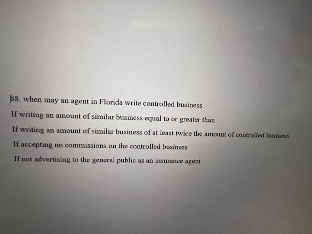 88. when may an agent in Florida write controlled business
If writing an amount of similar business equal to or greater than
If writing an amount of similar business of at least twice the amount of controlled business
If accepting no commissions on the controlled business
If not advertising to the general public as an insurance agent