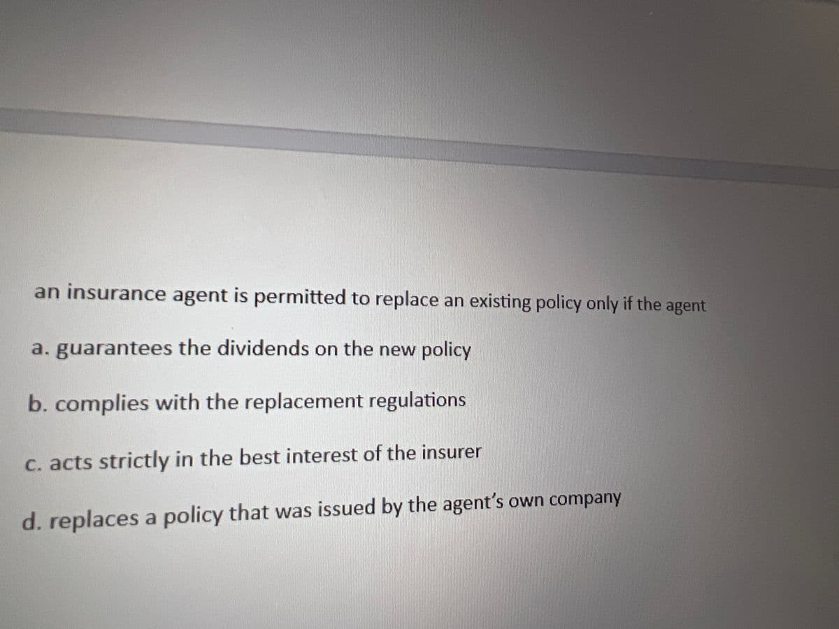 an insurance agent is permitted to replace an existing policy only if the agent
a. guarantees the dividends on the new policy
b. complies with the replacement regulations
c. acts strictly in the best interest of the insurer
d. replaces a policy that was issued by the agent's own company