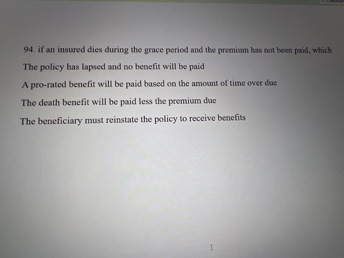 mmen
94. if an insured dies during the grace period and the premium has not been paid, which
The policy has lapsed and no benefit will be paid
A pro-rated benefit will be paid based on the amount of time over due
The death benefit will be paid less the premium due
The beneficiary must reinstate the policy to receive benefits
I