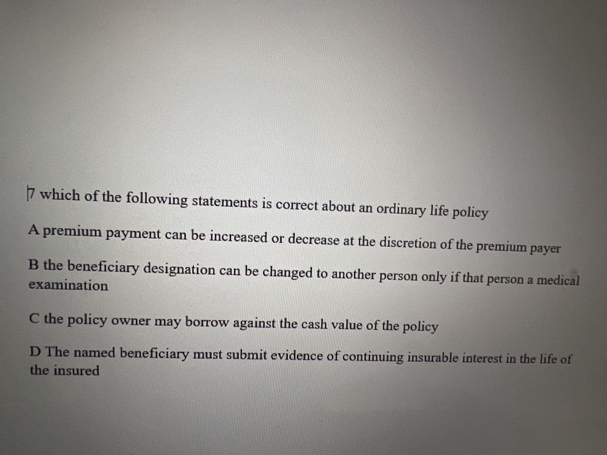 7 which of the following statements is correct about an ordinary life policy
A premium payment can be increased or decrease at the discretion of the premium payer
B the beneficiary designation can be changed to another person only if that person a medical
examination
C the policy owner may borrow against the cash value of the policy
D The named beneficiary must submit evidence of continuing insurable interest in the life of
the insured