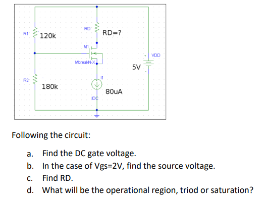 R1
R2
www
m
120k
180k
RD
M1.
MbreakN-X
Following the circuit:
DC
RD=?
11
80uA
5V
VDD
a. Find the DC gate voltage.
b.
In the case of Vgs=2V, find the source voltage.
C.
Find RD.
d. What will be the operational region, triod or saturation?