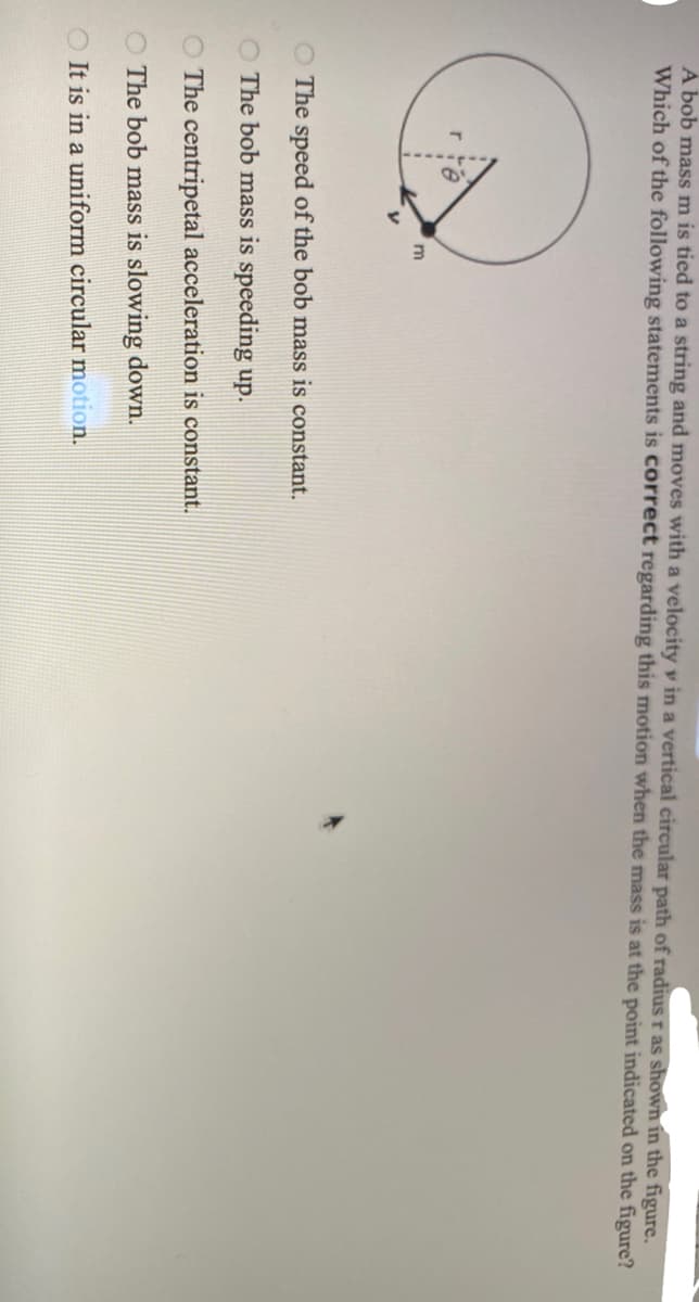 A bob mass m is tied to a string and moves with a velocity v in a vertical circular path of radius r as shown in the figure.
Which of the following statements is correct regarding this motion when the mass is at the point indicated on the figure?
O The speed of the bob mass is constant.
O The bob mass is speeding up.
O The centripetal acceleration is constant.
O The bob mass is slowing down.
O It is in a uniform circular motion.
