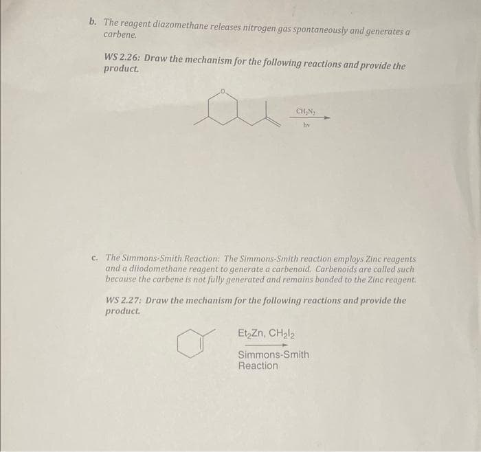 b. The reagent diazomethane releases nitrogen gas spontaneously and generates a
carbene.
WS 2.26: Draw the mechanism for the following reactions and provide the
product.
CH₂N₂
hv
c. The Simmons-Smith Reaction: The Simmons-Smith reaction employs Zinc reagents
and a diiodomethane reagent to generate a carbenoid. Carbenoids are called such
because the carbene is not fully generated and remains bonded to the Zinc reagent.
WS 2.27: Draw the mechanism for the following reactions and provide the
product.
Et₂Zn, CH₂l2
Simmons-Smith
Reaction