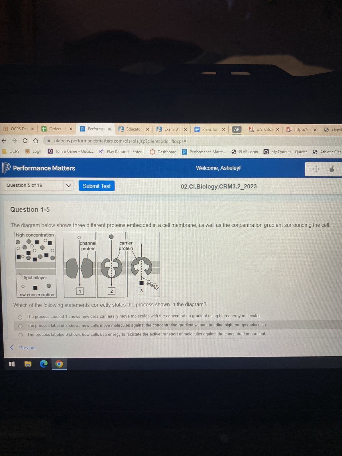 HBOCPS Das X + Orders - X
← → C D
Login
OCPS
Performance Matters
Question 5 of 16
Question 1-5
lipid bilayer
low concentration
Performa X
< Previous
olaocps.performancematters.com/ola/ola.jsp?clientcode=flocps#
Join a Game - Quizizz K! Play Kahoot! - Enter... Dashboard
Submit Test
1
channel
protein
Educator
3
2
x 12 Exam: 01 × Plans for x
carrier
protein
3
The diagram below shows three different proteins embedded in a cell membrane, as well as the concentration gradient surrounding the cell.
high concentration
POREI
*****
energy
Performance Matte...
AP EL U.S. Citize X
FLVS Login My Quizzes - Quizizz
Welcome, Asheley!
02.Cl.Biology.CRM3.2_2023
EL https://sex S4JypvF
Which of the following statements correctly states the process shown in the diagram?
O The process labeled 1 shows how cells can easily move molecules with the concentration gradient using high energy molecules.
The process labeled 2 shows how cells move molecules against the concentration gradient without needing high energy molecules.
O The process labeled 3 shows how cells use energy to facilitate the active transport of molecules against the concentration gradient.
+
Athletic Clear