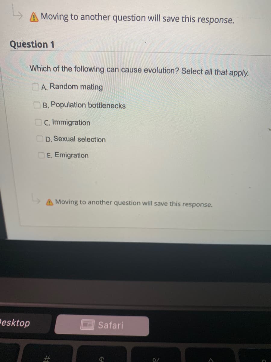 Moving to another question will save this response.
Question 1
Which of the following can cause evolution? Select all that apply.
A. Random mating
OB. Population bottlenecks
OC. Immigration
D. Sexual selectio
E. Emigration
Moving to another question will save this response.
Pesktop
Safari
0/
