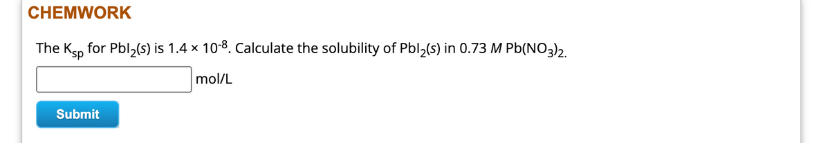 CHEMWORK
The Ksp for Pbl₂(s) is 1.4 × 10-8. Calculate the solubility of Pbl₂(s) in 0.73 M Pb(NO3)2.
mol/L
Submit