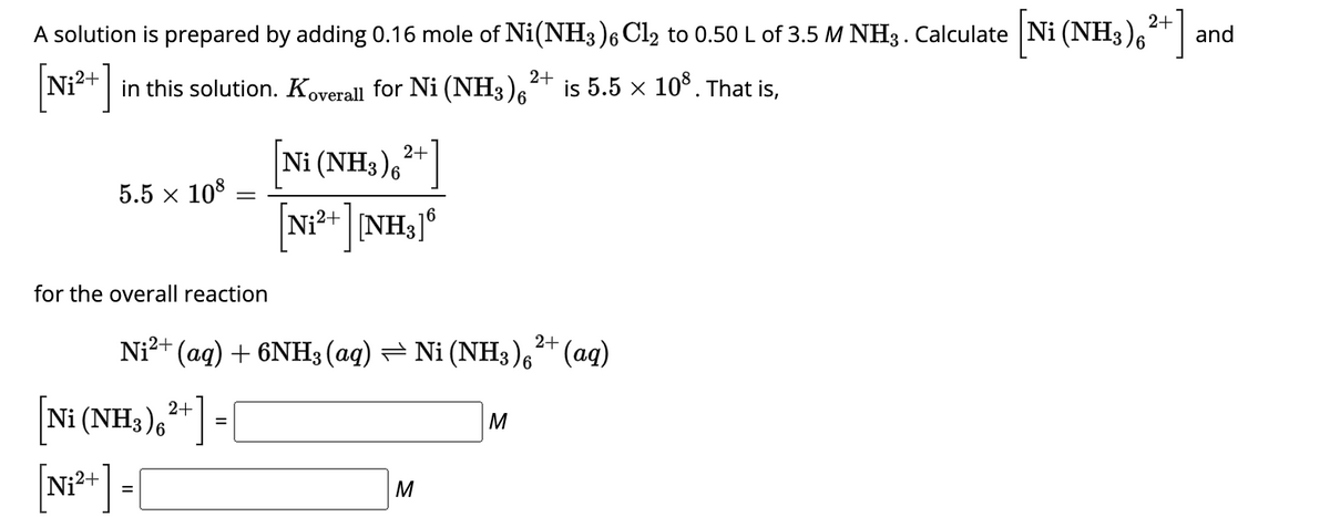 A solution is prepared by adding 0.16 mole of Ni(NH3)6 Cl2 to 0.50 L of 3.5 M NH3. Calculate [Ni (NH3)²+]
6²+] and
2+
in this solution. Koverall for Ni (NH3)6
5.5 × 108
-
for the overall reaction
2+
[Ni (NH3)²+] = [
[N₁²+] = [
Ni (NH3) 6
[Ni²+ ][NH3]6
2+
Ni²+ (aq) + 6NH3(aq) ⇒ Ni (NH3)²+ (aq)
M
2+
M
is 5.5 × 108. That is,