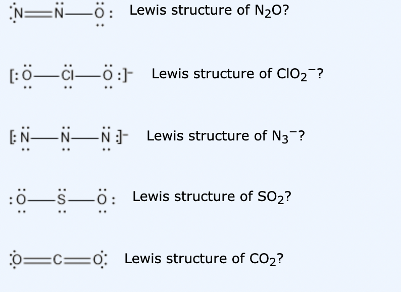 NEN-ö:
Lewis structure of N2O?
[:0-ci-ö:] Lewis structure of CIO2-?
[:N-NN- Lewis structure of N3-?
:ö-s-ö: Lewis structure of SO2?
0=c=o: Lewis structure of CO2?
