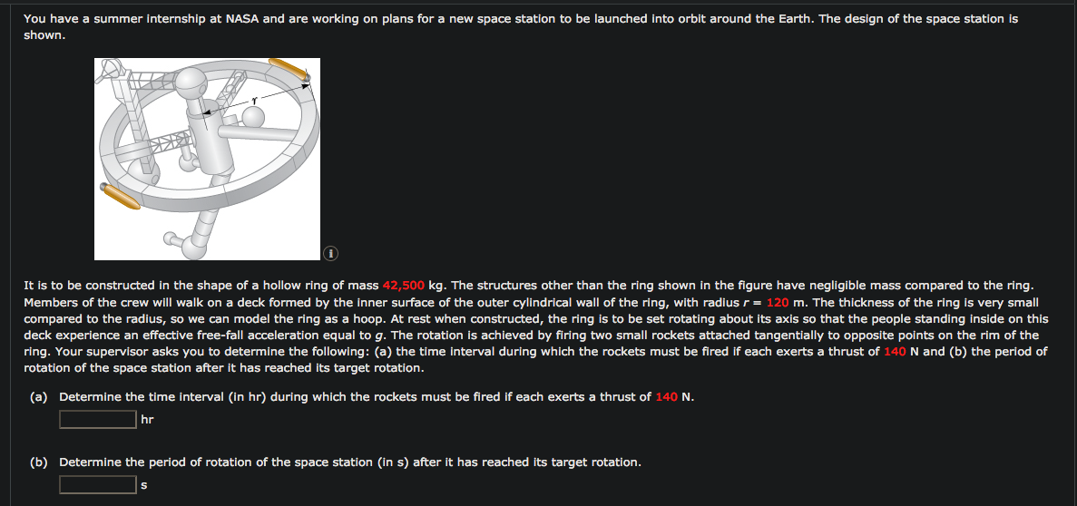 You have a summer internship at NASA and are working on plans for a new space station to be launched into orbit around the Earth. The design of the space station is
shown.
It is to be constructed in the shape of a hollow ring of mass 42,500 kg. The structures other than the ring shown in the figure have negligible mass compared to the ring.
Members of the crew will walk on a deck formed by the inner surface of the outer cylindrical wall of the ring, with radius r = 120 m. The thickness of the ring is very small
compared to the radius, so we can model the ring as a hoop. At rest when constructed, the ring is to be set rotating about its axis so that the people standing inside on this
deck experience an effective free-fall acceleration equal to g. The rotation is achieved by firing two small rockets attached tangentially to opposite points on the rim of the
ring. Your supervisor asks you to determine the following: (a) the time interval during which the rockets must be fired if each exerts a thrust of 140 N and (b) the period of
rotation of the space station after it has reached its target rotation.
(a) Determine the time interval (in hr) during which the rockets must be fired if each exerts a thrust of 140 N.
hr
