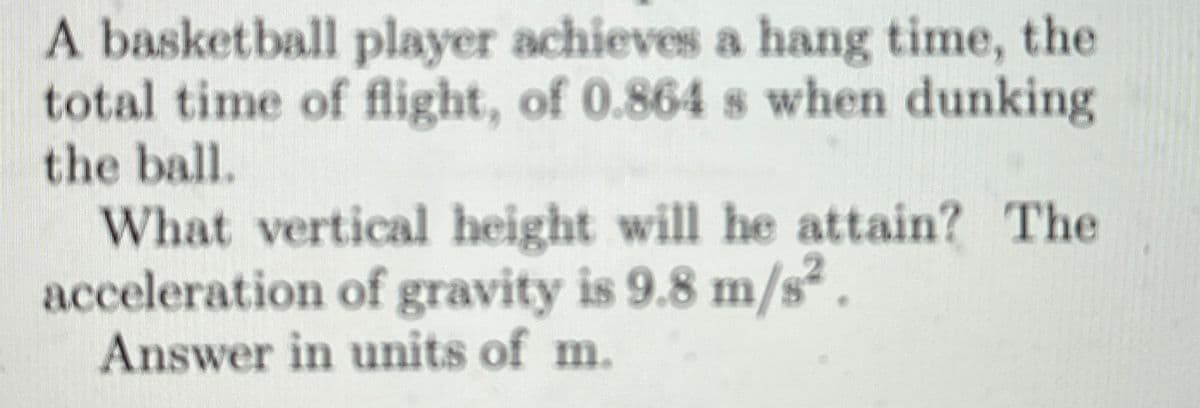 A basketball player achieves a hang time, the
total time of flight, of 0.864 s when dunking
the ball.
What vertical height will he attain? The
acceleration of gravity is 9.8 m/s2.
Answer in units of m.